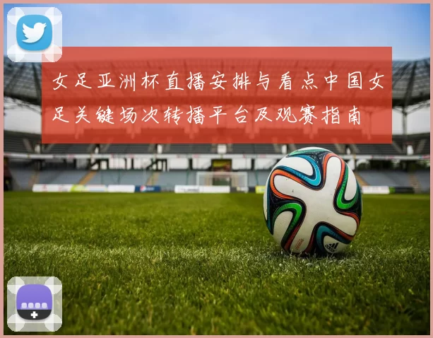 女足亚洲杯直播安排与看点中国女足关键场次转播平台及观赛指南