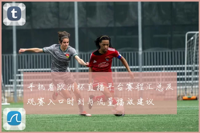 手机看欧洲杯直播平台赛程汇总及观赛入口时刻与流量播放建议