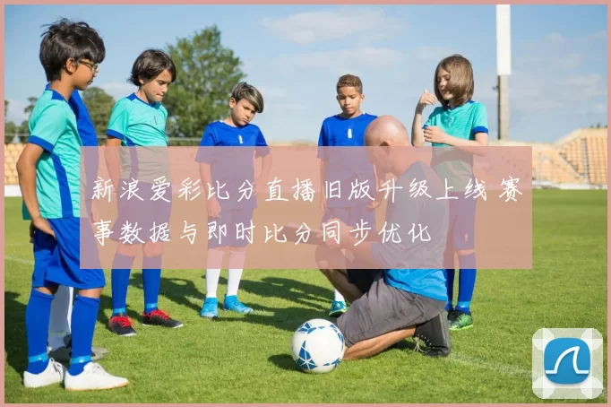 新浪爱彩比分直播旧版升级上线 赛事数据与即时比分同步优化