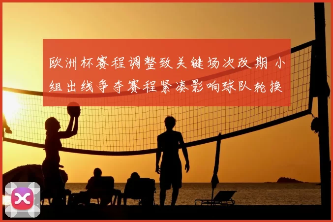 欧洲杯赛程调整致关键场次改期 小组出线争夺赛程紧凑影响球队轮换安排
