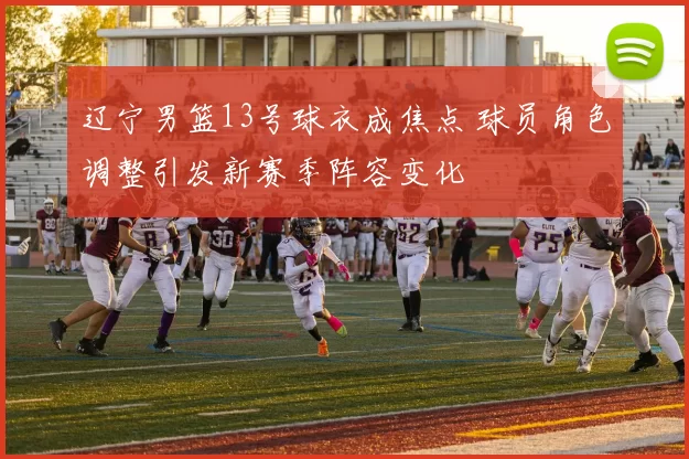 辽宁男篮13号球衣成焦点 球员角色调整引发新赛季阵容变化