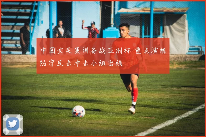 中国女足集训备战亚洲杯 重点演练防守反击冲击小组出线