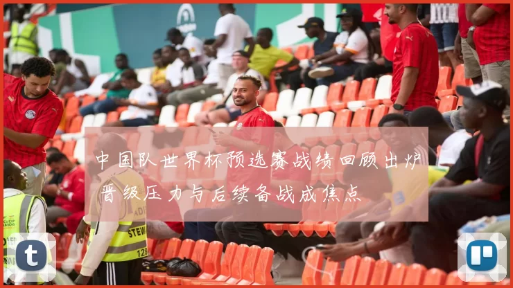 中国队世界杯预选赛战绩回顾出炉 晋级压力与后续备战成焦点