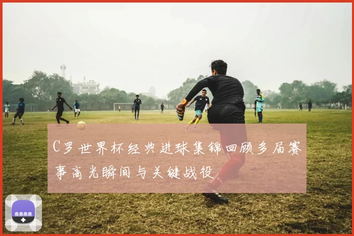 C罗世界杯经典进球集锦回顾多届赛事高光瞬间与关键战役