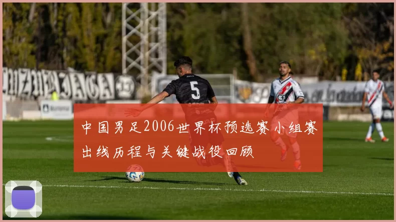中国男足2006世界杯预选赛小组赛出线历程与关键战役回顾
