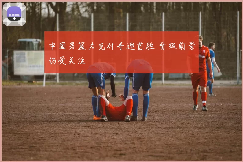 中国男篮力克对手迎首胜 晋级前景仍受关注
