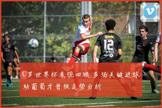 C罗世界杯表现回顾 多场关键进球助葡萄牙晋级走势分析