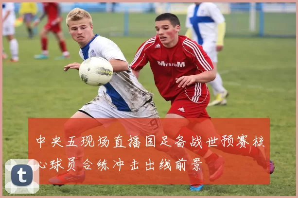 中央五现场直播国足备战世预赛核心球员合练冲击出线前景