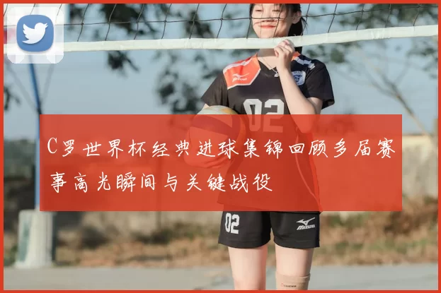 C罗世界杯经典进球集锦回顾多届赛事高光瞬间与关键战役