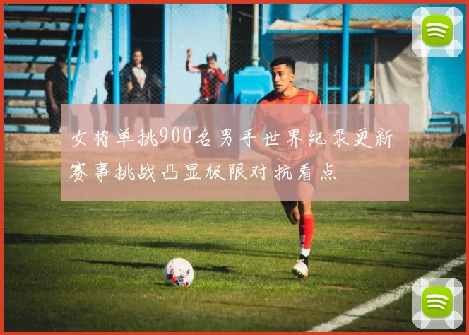 女将单挑900名男手世界纪录更新 赛事挑战凸显极限对抗看点