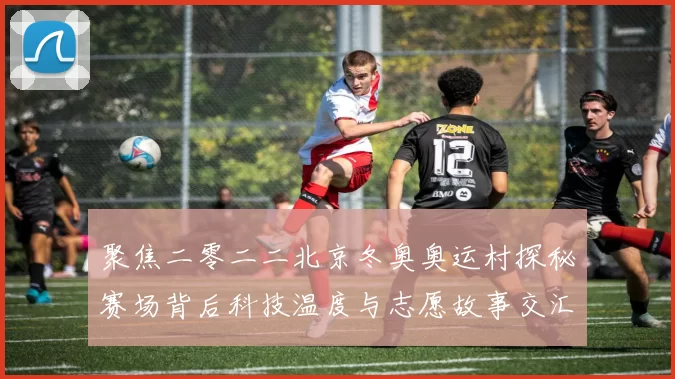 聚焦二零二二北京冬奥奥运村探秘赛场背后科技温度与志愿故事交汇