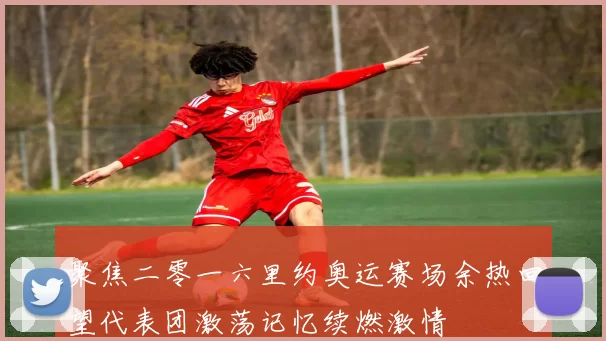 聚焦二零一六里约奥运赛场余热回望代表团激荡记忆续燃激情