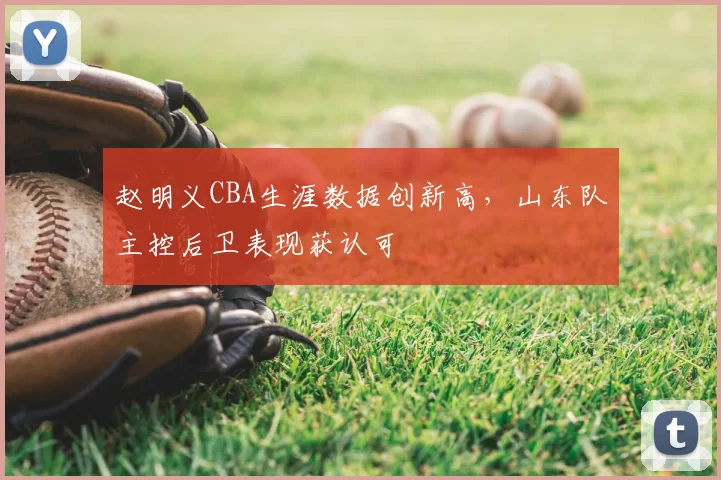 赵明义CBA生涯数据创新高，山东队主控后卫表现获认可