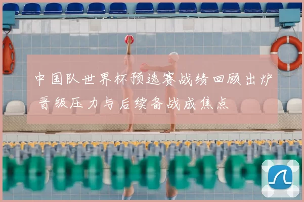 中国队世界杯预选赛战绩回顾出炉 晋级压力与后续备战成焦点