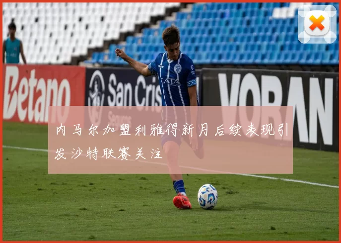 内马尔加盟利雅得新月后续表现引发沙特联赛关注