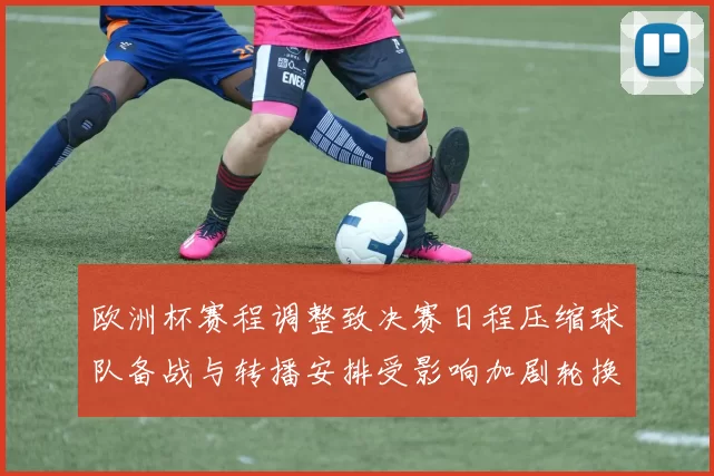 欧洲杯赛程调整致决赛日程压缩球队备战与转播安排受影响加剧轮换压力